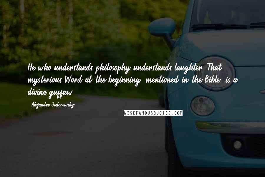 Alejandro Jodorowsky Quotes: He who understands philosophy understands laughter. That mysterious Word at the beginning, mentioned in the Bible, is a divine guffaw.