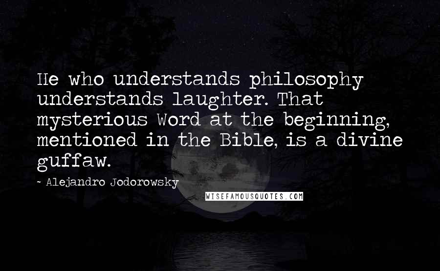 Alejandro Jodorowsky Quotes: He who understands philosophy understands laughter. That mysterious Word at the beginning, mentioned in the Bible, is a divine guffaw.