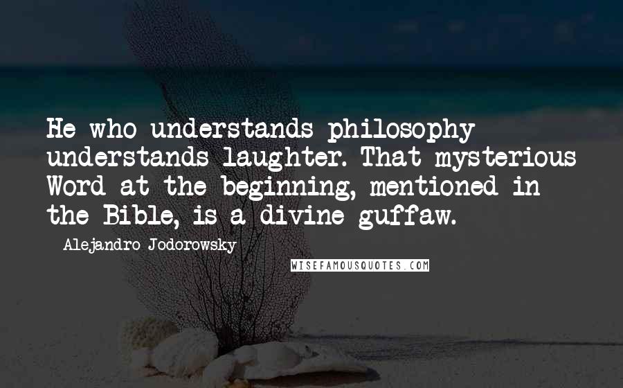 Alejandro Jodorowsky Quotes: He who understands philosophy understands laughter. That mysterious Word at the beginning, mentioned in the Bible, is a divine guffaw.