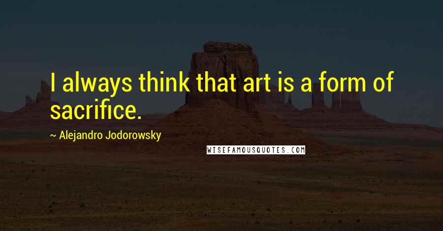 Alejandro Jodorowsky Quotes: I always think that art is a form of sacrifice.