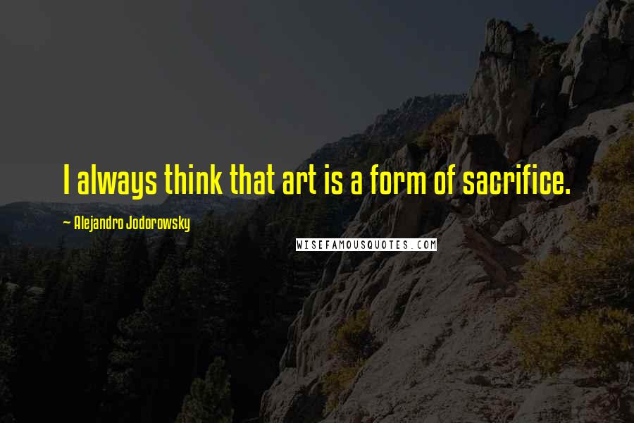 Alejandro Jodorowsky Quotes: I always think that art is a form of sacrifice.