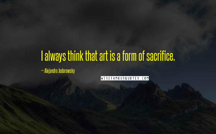 Alejandro Jodorowsky Quotes: I always think that art is a form of sacrifice.