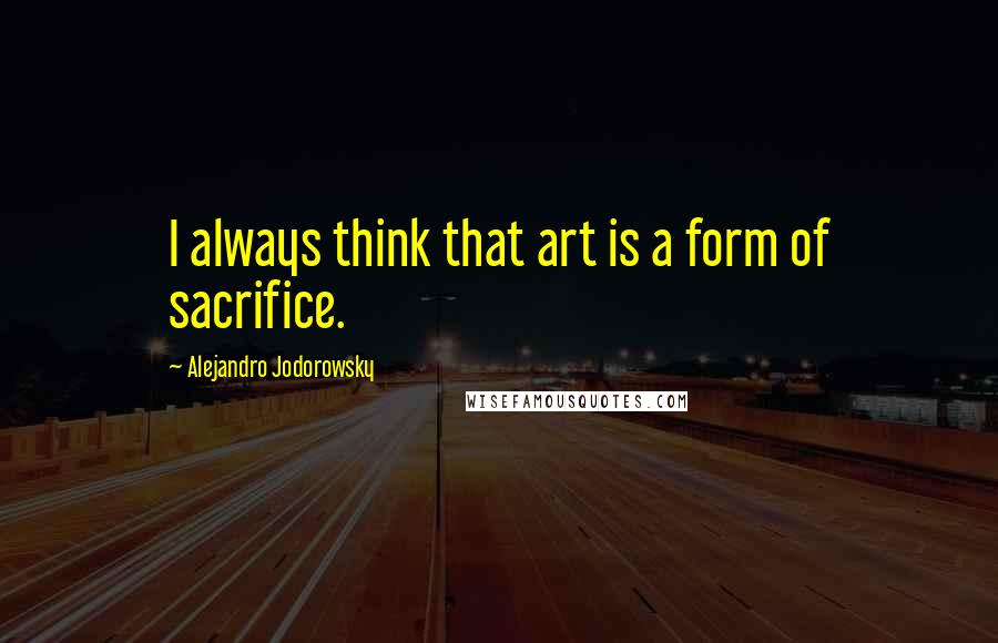 Alejandro Jodorowsky Quotes: I always think that art is a form of sacrifice.