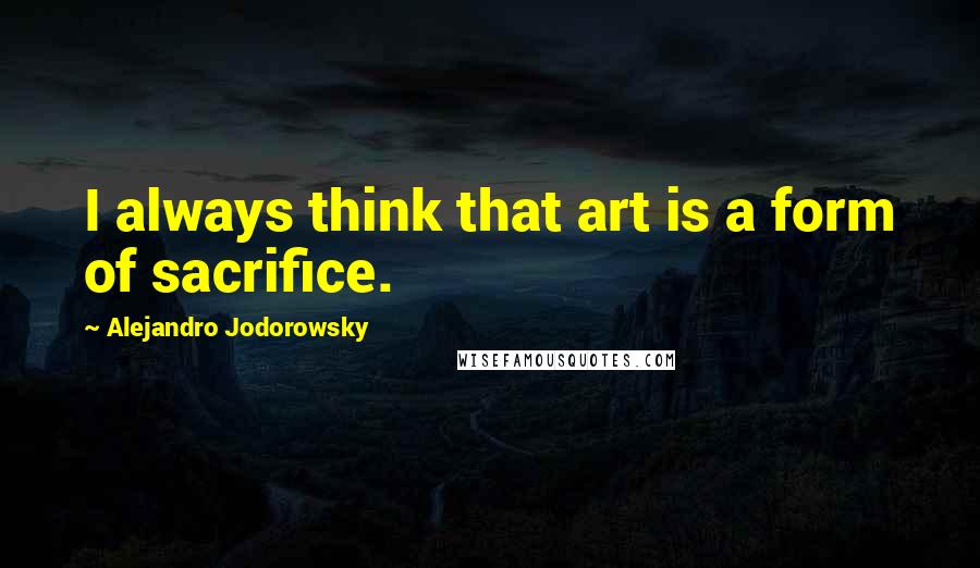 Alejandro Jodorowsky Quotes: I always think that art is a form of sacrifice.