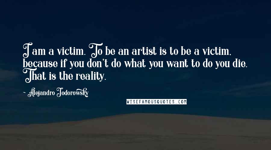 Alejandro Jodorowsky Quotes: I am a victim. To be an artist is to be a victim, because if you don't do what you want to do you die. That is the reality.