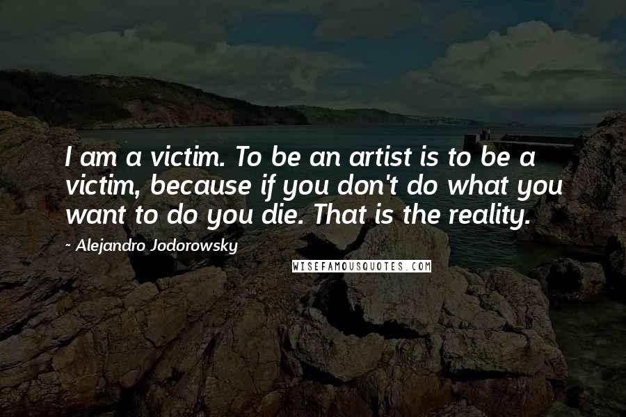 Alejandro Jodorowsky Quotes: I am a victim. To be an artist is to be a victim, because if you don't do what you want to do you die. That is the reality.