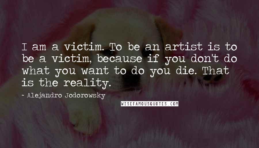 Alejandro Jodorowsky Quotes: I am a victim. To be an artist is to be a victim, because if you don't do what you want to do you die. That is the reality.