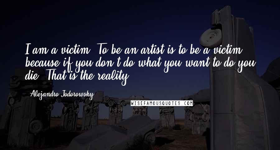 Alejandro Jodorowsky Quotes: I am a victim. To be an artist is to be a victim, because if you don't do what you want to do you die. That is the reality.