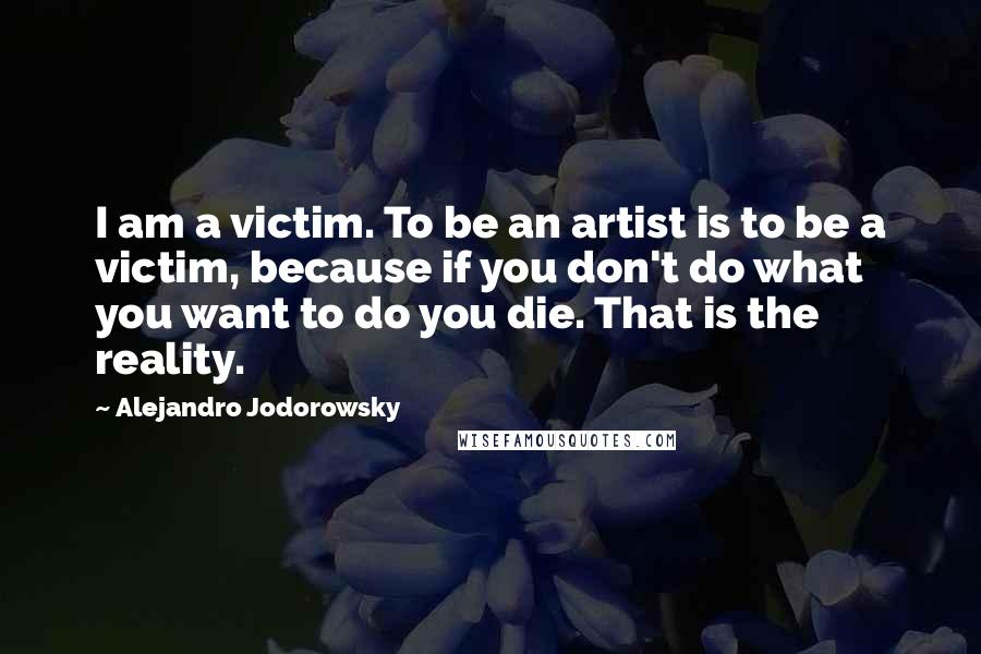 Alejandro Jodorowsky Quotes: I am a victim. To be an artist is to be a victim, because if you don't do what you want to do you die. That is the reality.