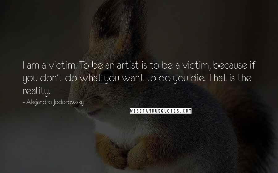 Alejandro Jodorowsky Quotes: I am a victim. To be an artist is to be a victim, because if you don't do what you want to do you die. That is the reality.