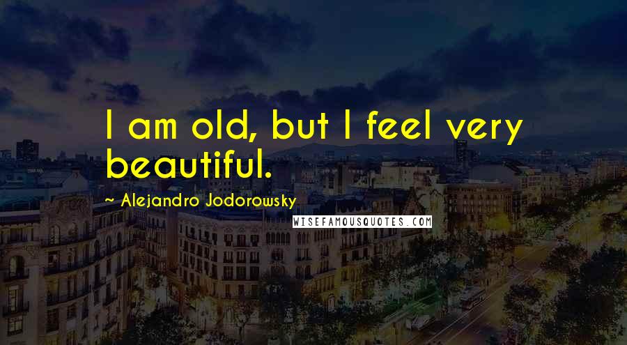 Alejandro Jodorowsky Quotes: I am old, but I feel very beautiful.