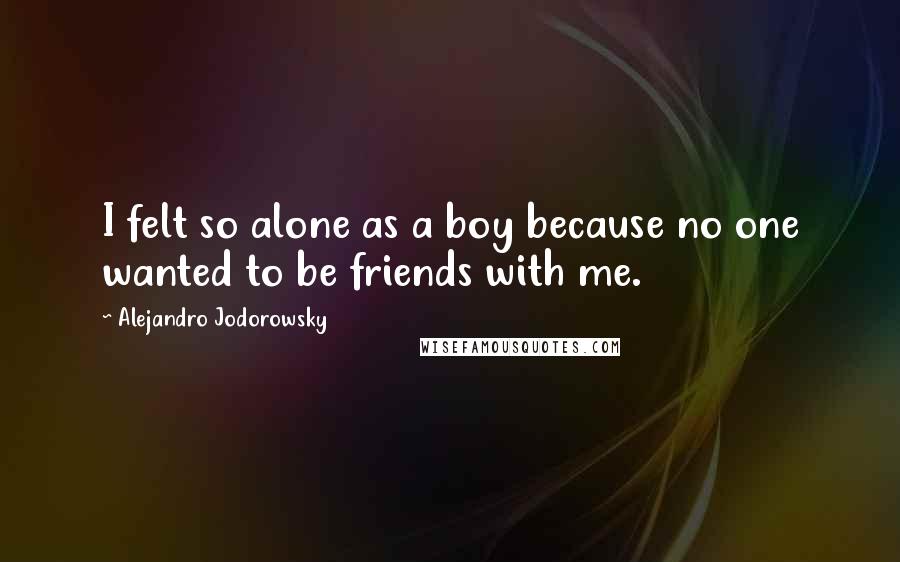 Alejandro Jodorowsky Quotes: I felt so alone as a boy because no one wanted to be friends with me.