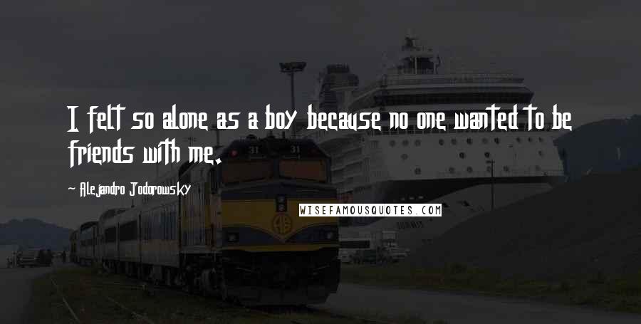 Alejandro Jodorowsky Quotes: I felt so alone as a boy because no one wanted to be friends with me.