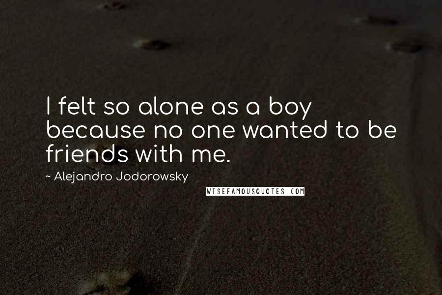 Alejandro Jodorowsky Quotes: I felt so alone as a boy because no one wanted to be friends with me.