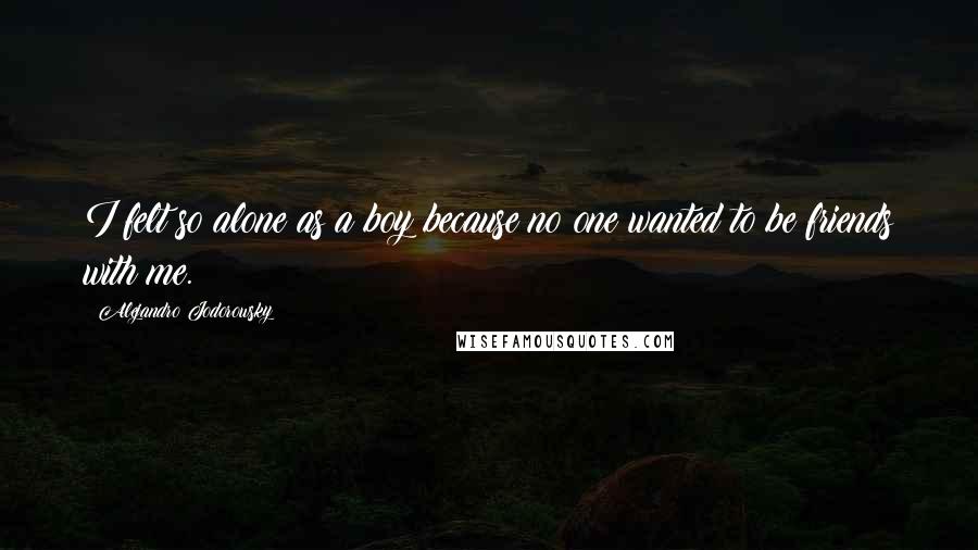 Alejandro Jodorowsky Quotes: I felt so alone as a boy because no one wanted to be friends with me.