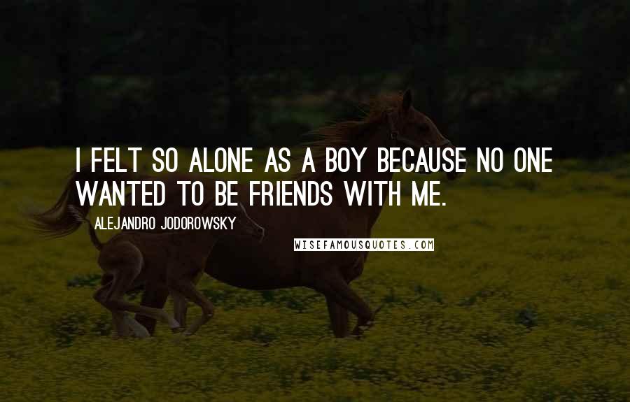 Alejandro Jodorowsky Quotes: I felt so alone as a boy because no one wanted to be friends with me.