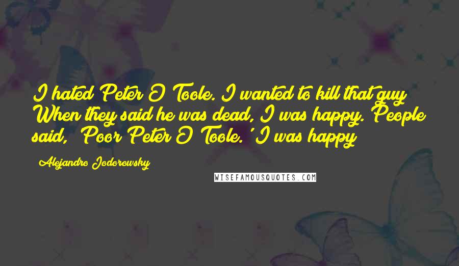 Alejandro Jodorowsky Quotes: I hated Peter O'Toole. I wanted to kill that guy! When they said he was dead, I was happy. People said, 'Poor Peter O'Toole.' I was happy!