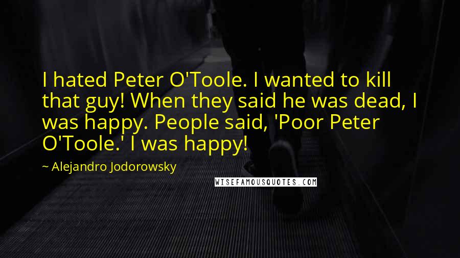 Alejandro Jodorowsky Quotes: I hated Peter O'Toole. I wanted to kill that guy! When they said he was dead, I was happy. People said, 'Poor Peter O'Toole.' I was happy!