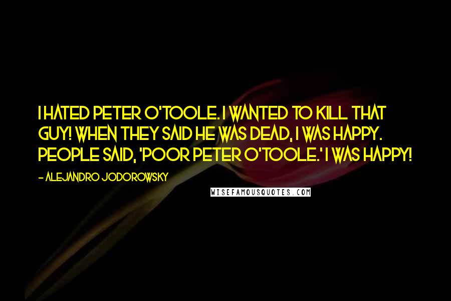 Alejandro Jodorowsky Quotes: I hated Peter O'Toole. I wanted to kill that guy! When they said he was dead, I was happy. People said, 'Poor Peter O'Toole.' I was happy!