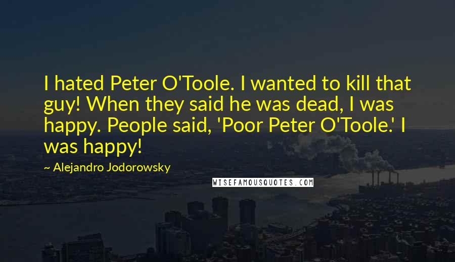 Alejandro Jodorowsky Quotes: I hated Peter O'Toole. I wanted to kill that guy! When they said he was dead, I was happy. People said, 'Poor Peter O'Toole.' I was happy!