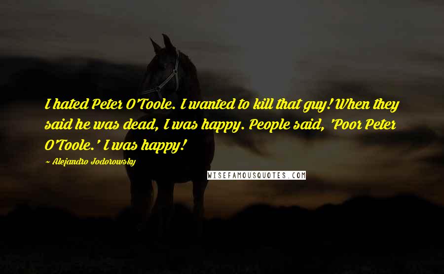 Alejandro Jodorowsky Quotes: I hated Peter O'Toole. I wanted to kill that guy! When they said he was dead, I was happy. People said, 'Poor Peter O'Toole.' I was happy!