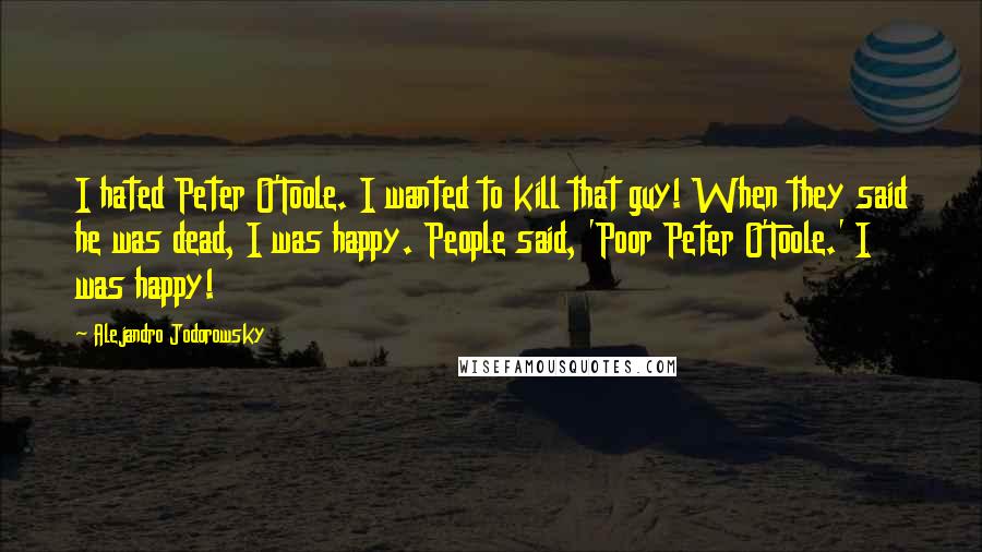 Alejandro Jodorowsky Quotes: I hated Peter O'Toole. I wanted to kill that guy! When they said he was dead, I was happy. People said, 'Poor Peter O'Toole.' I was happy!