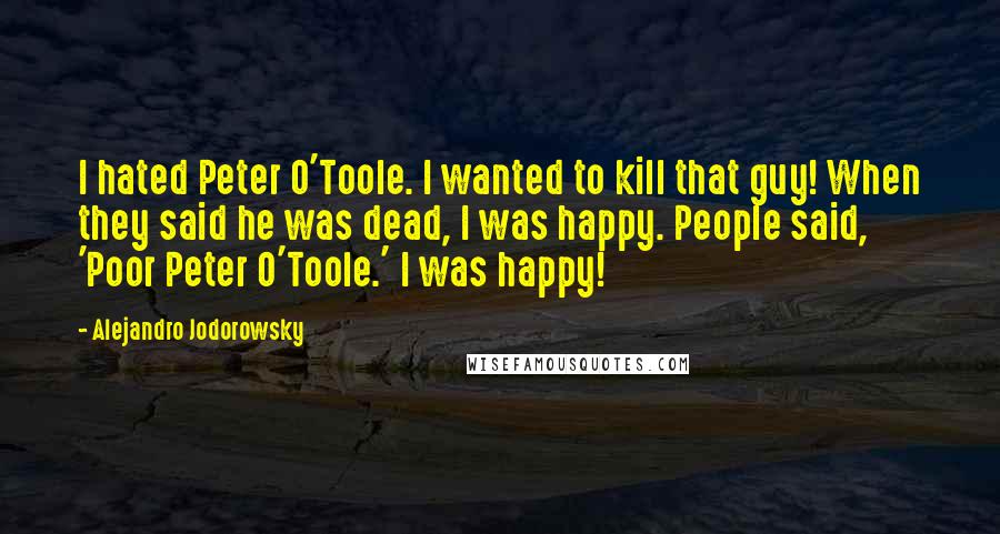 Alejandro Jodorowsky Quotes: I hated Peter O'Toole. I wanted to kill that guy! When they said he was dead, I was happy. People said, 'Poor Peter O'Toole.' I was happy!