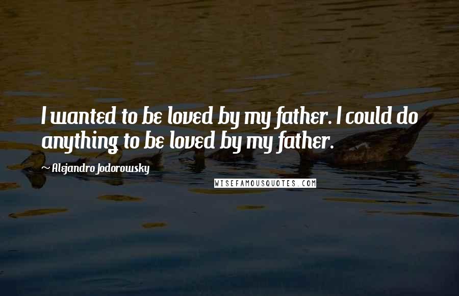 Alejandro Jodorowsky Quotes: I wanted to be loved by my father. I could do anything to be loved by my father.