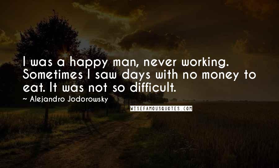 Alejandro Jodorowsky Quotes: I was a happy man, never working. Sometimes I saw days with no money to eat. It was not so difficult.