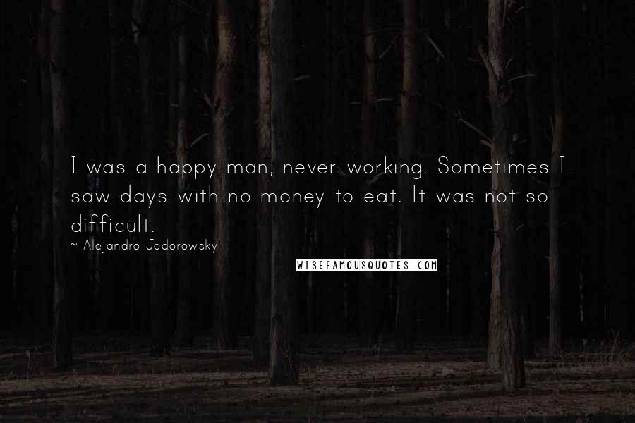 Alejandro Jodorowsky Quotes: I was a happy man, never working. Sometimes I saw days with no money to eat. It was not so difficult.