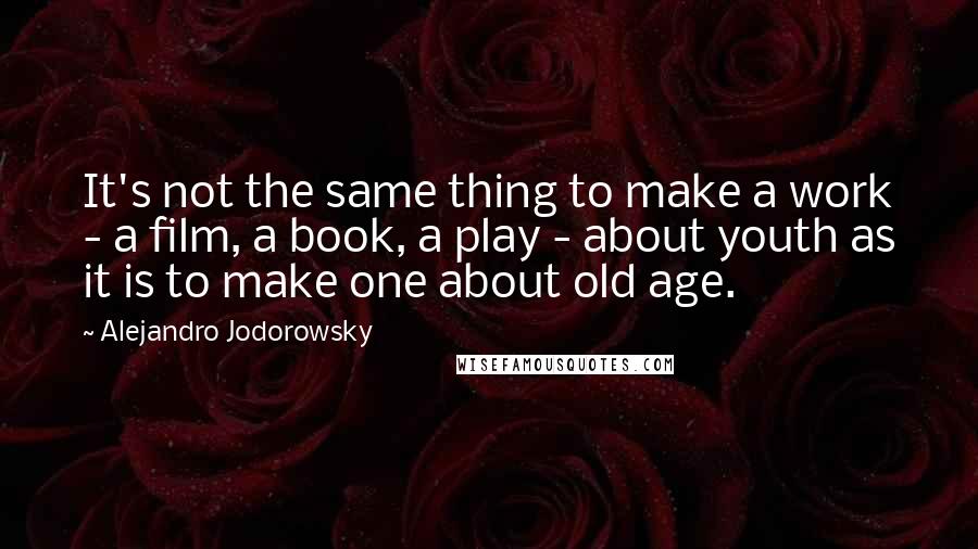 Alejandro Jodorowsky Quotes: It's not the same thing to make a work - a film, a book, a play - about youth as it is to make one about old age.