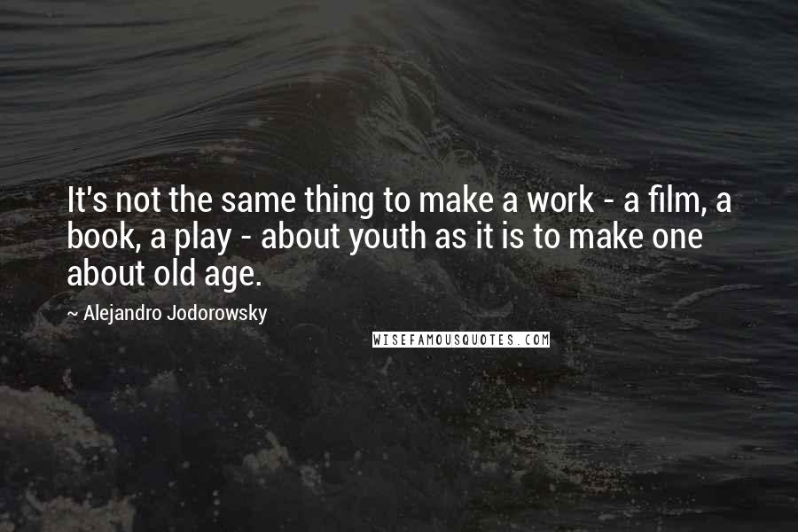 Alejandro Jodorowsky Quotes: It's not the same thing to make a work - a film, a book, a play - about youth as it is to make one about old age.