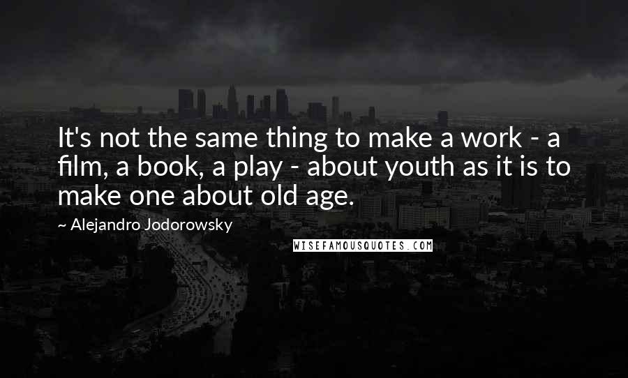 Alejandro Jodorowsky Quotes: It's not the same thing to make a work - a film, a book, a play - about youth as it is to make one about old age.