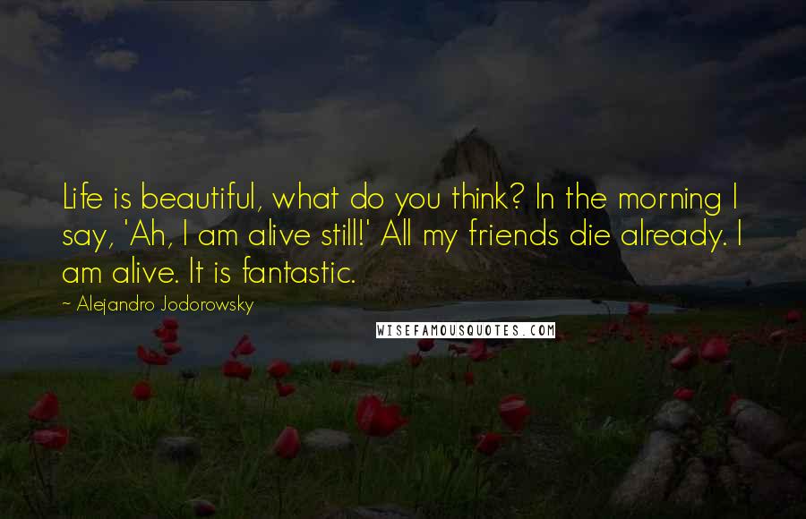Alejandro Jodorowsky Quotes: Life is beautiful, what do you think? In the morning I say, 'Ah, I am alive still!' All my friends die already. I am alive. It is fantastic.