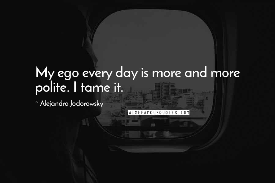 Alejandro Jodorowsky Quotes: My ego every day is more and more polite. I tame it.