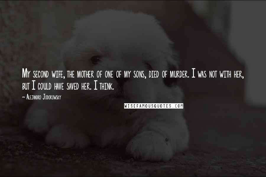 Alejandro Jodorowsky Quotes: My second wife, the mother of one of my sons, died of murder. I was not with her, but I could have saved her. I think.