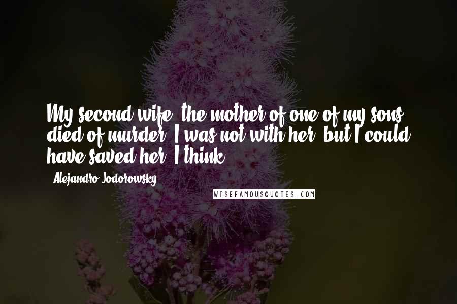 Alejandro Jodorowsky Quotes: My second wife, the mother of one of my sons, died of murder. I was not with her, but I could have saved her. I think.