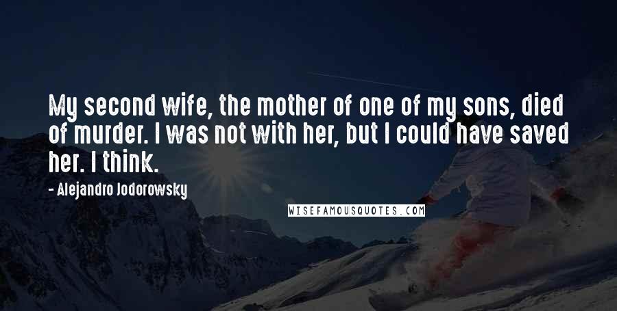 Alejandro Jodorowsky Quotes: My second wife, the mother of one of my sons, died of murder. I was not with her, but I could have saved her. I think.