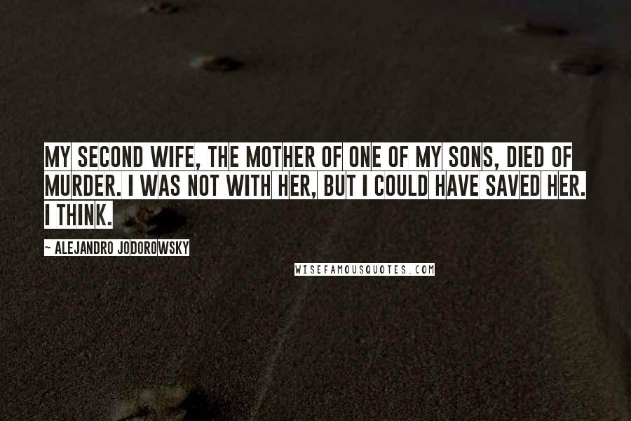 Alejandro Jodorowsky Quotes: My second wife, the mother of one of my sons, died of murder. I was not with her, but I could have saved her. I think.