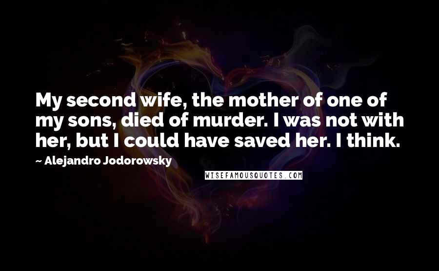 Alejandro Jodorowsky Quotes: My second wife, the mother of one of my sons, died of murder. I was not with her, but I could have saved her. I think.