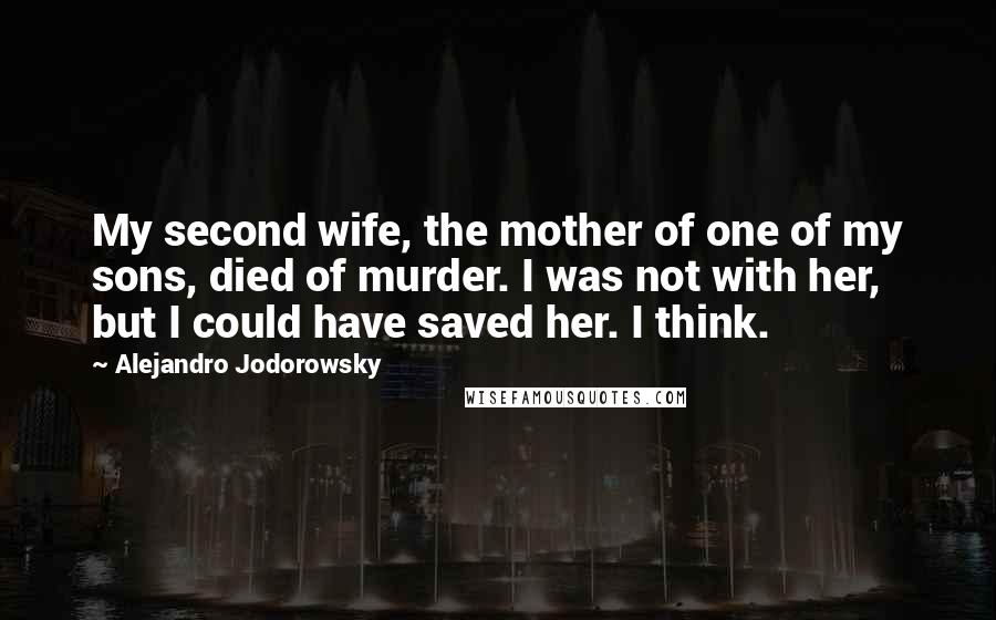 Alejandro Jodorowsky Quotes: My second wife, the mother of one of my sons, died of murder. I was not with her, but I could have saved her. I think.