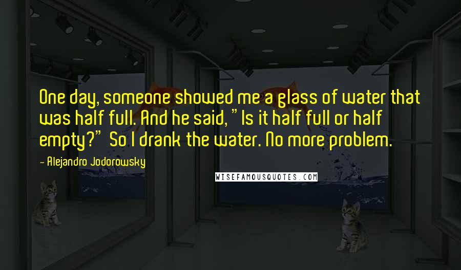 Alejandro Jodorowsky Quotes: One day, someone showed me a glass of water that was half full. And he said, "Is it half full or half empty?" So I drank the water. No more problem.