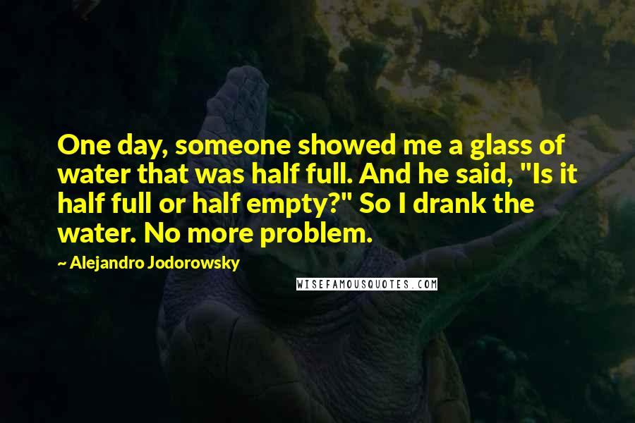 Alejandro Jodorowsky Quotes: One day, someone showed me a glass of water that was half full. And he said, "Is it half full or half empty?" So I drank the water. No more problem.