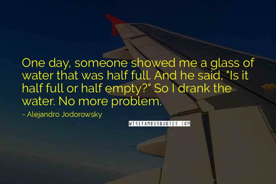 Alejandro Jodorowsky Quotes: One day, someone showed me a glass of water that was half full. And he said, "Is it half full or half empty?" So I drank the water. No more problem.