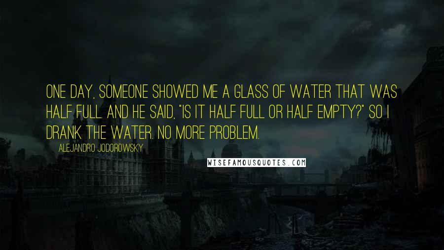 Alejandro Jodorowsky Quotes: One day, someone showed me a glass of water that was half full. And he said, "Is it half full or half empty?" So I drank the water. No more problem.