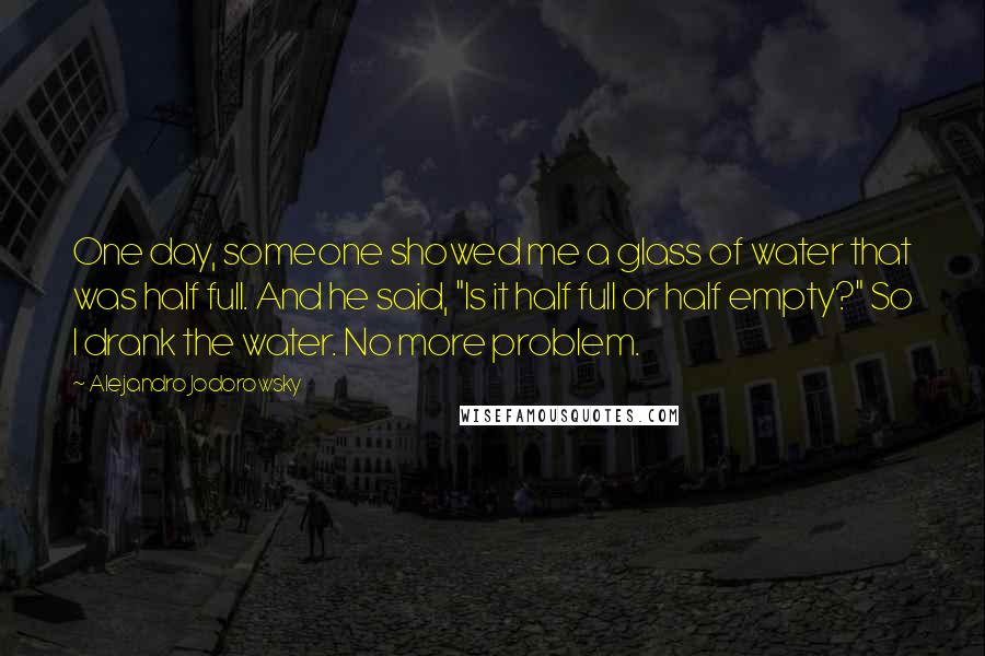 Alejandro Jodorowsky Quotes: One day, someone showed me a glass of water that was half full. And he said, "Is it half full or half empty?" So I drank the water. No more problem.