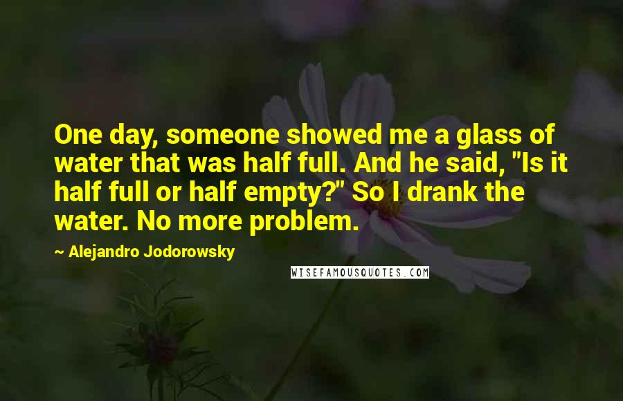 Alejandro Jodorowsky Quotes: One day, someone showed me a glass of water that was half full. And he said, "Is it half full or half empty?" So I drank the water. No more problem.