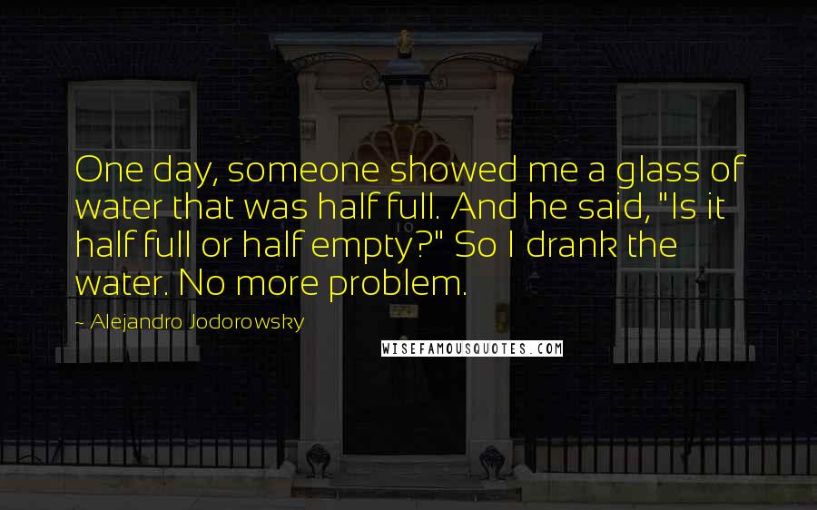 Alejandro Jodorowsky Quotes: One day, someone showed me a glass of water that was half full. And he said, "Is it half full or half empty?" So I drank the water. No more problem.