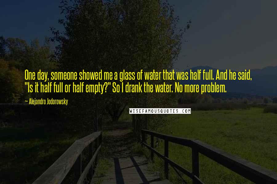 Alejandro Jodorowsky Quotes: One day, someone showed me a glass of water that was half full. And he said, "Is it half full or half empty?" So I drank the water. No more problem.