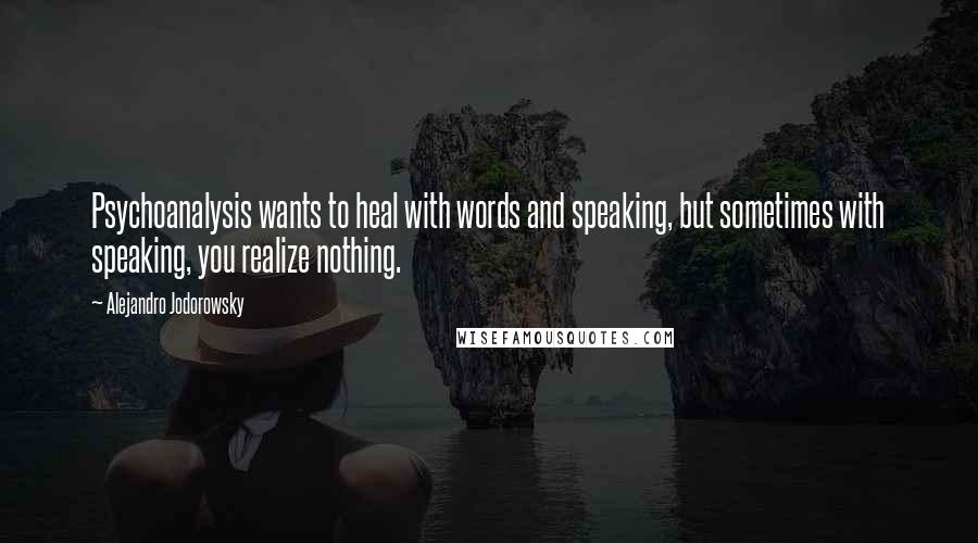 Alejandro Jodorowsky Quotes: Psychoanalysis wants to heal with words and speaking, but sometimes with speaking, you realize nothing.